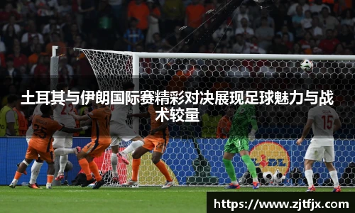 土耳其与伊朗国际赛精彩对决展现足球魅力与战术较量
